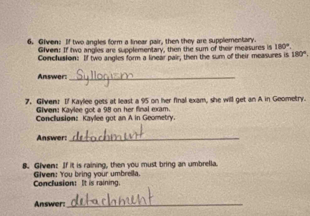Given: If two angles form a linear pair, then they are supplementary. 
Given: If two angles are supplementary, then the sum of their measures is 180°. 
Conclusion: If two angles form a linear pair, then the sum of their measures is 180°. 
Answer:_ 
7. Given: If Kaylee gets at least a 95 on her final exam, she will get an A in Geometry. 
Given: Kaylee got a 98 on her final exam. 
Conclusion: Kaylee got an A in Geometry. 
Answer:_ 
8. Given: If it is raining, then you must bring an umbrella. 
Given: You bring your umbrella. 
Conclusion: It is raining. 
Answer:_