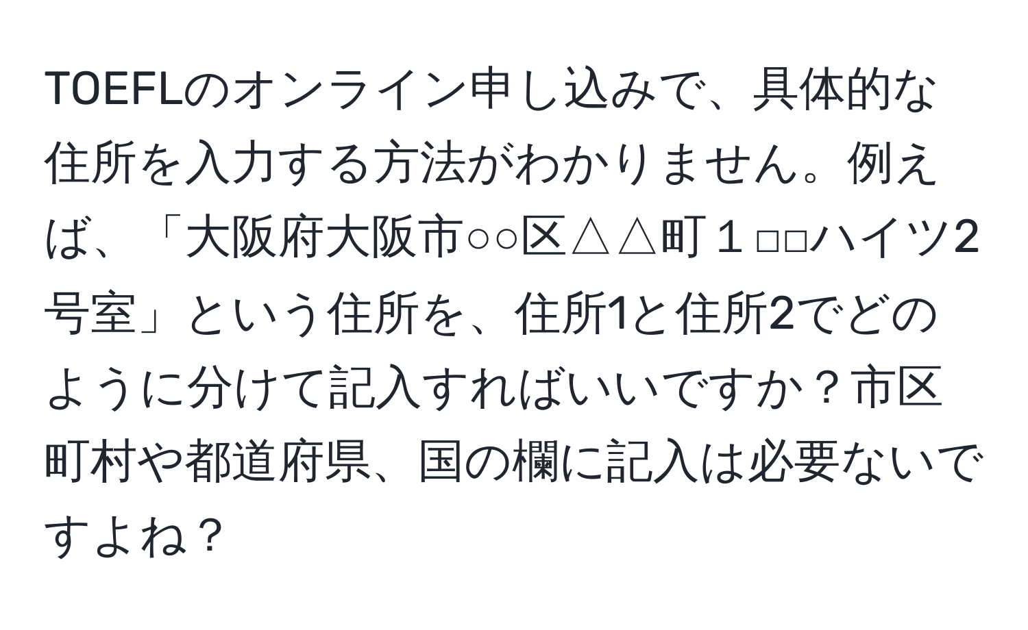 TOEFLのオンライン申し込みで、具体的な住所を入力する方法がわかりません。例えば、「大阪府大阪市○○区△△町１□□ハイツ2号室」という住所を、住所1と住所2でどのように分けて記入すればいいですか？市区町村や都道府県、国の欄に記入は必要ないですよね？