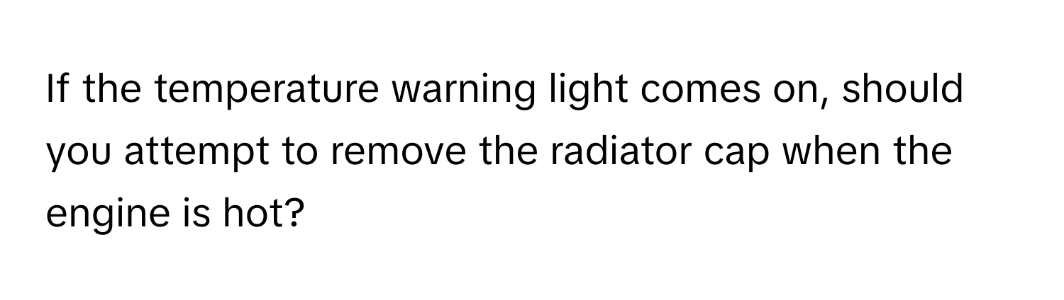 If the temperature warning light comes on, should you attempt to remove the radiator cap when the engine is hot?