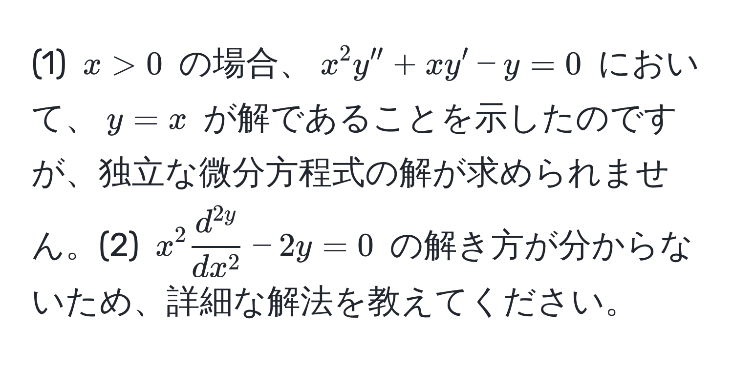 (1) $x > 0$ の場合、$x^(2 y'' + x y' - y = 0$ において、$y = x$ が解であることを示したのですが、独立な微分方程式の解が求められません。(2) $x^2 fracd^2y)dx^2 - 2y = 0$ の解き方が分からないため、詳細な解法を教えてください。