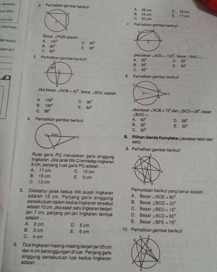 berubah 2. Perhatikan gambar berikut! A. 25 cm D. 18 cm
Incir alun B. 24 cm E. 17 cm

C. 20 cm
7. Perhatikan gambar berikut!
i diameter
Besar ∠ PQR adalah _
sar sudut A. 120° D. 45°
B. 90° E. 30°
_aan air! C. 60° ∠ ADC=125° , besar ∠ BAC= _
Jika besar
.
_
3. Perhatikan gambar berikut!
A. 25° D. 55°
_
B. 35° E. 65°
C. 45°
8. Perhatikan gambar berikut!
.
Jika besar ∠ ADB=42° , besar ∠ BOC adalah
A. 108° D. 96°
B. 106° E. 84° Jika besar
C. 98° ∠ AOE=72° dan ∠ BCD=26° ', besar
∠ BOD= _
A. 40°
4. Perhatikan gambar berikut! D. 25°
B. 35° E. 20°
C. 30°
B. Pillhan Ganda Kompleks (Jawaban lebih dari
satu)
9. Perhatikan gambar berikut!
Ruas garis PQ merupakan garis singgung 
lingkaran. Jika jarak titik Q terhadap lingkaran
9 cm, panjang ruas garis PQ adalah . . . .
A. 17 cm D. 12 cm
B. 15 cm E. 9 cm
C. 13 cm
Pernyataan berikut yang benar adalah . . .
5. Diketahui jarak kedua titik pusat lingkaran A. Besar ∠ AOE=80°.
adalah 15 cm. Panjang garis singgung
persekutuan daiam kedua lingkaran tersebut B. Besar ∠ BOD=20°.
adalah 12 cm. Jika salah satu lingkaran berjari- C. Besar ∠ BED=15°.
jari 7 cm, panjang jari-jari lingkaran lainnya D. Besar ∠ ACD=60°.
adalah . . . . E. Besar ∠ BFE=75°.
A. 2 cm D. 5 cm 10. Perhatikan gambar berikut!
B. 3 cm E. 6 cm
C. 4 cm 
6. Dua lingkaran masing-masing berjari-jari 25 cm
dan 4 cm bersinggungan di luar. Panjang garls 
singgung persekutuan luar kedua lingkaran
adalah . . . .
A