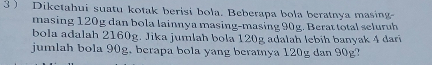 3  Diketahui suatu kotak berisi bola. Beberapa bola beratnya masing- 
masing 120g dan bola lainnya masing-masing 90g. Berat total seluruh 
bola adalah 2160g. Jika jumlah bola 120g adalah lebih banyak 4 dari 
jumlah bola 90g, berapa bola yang beratnya 120g dan 90g?