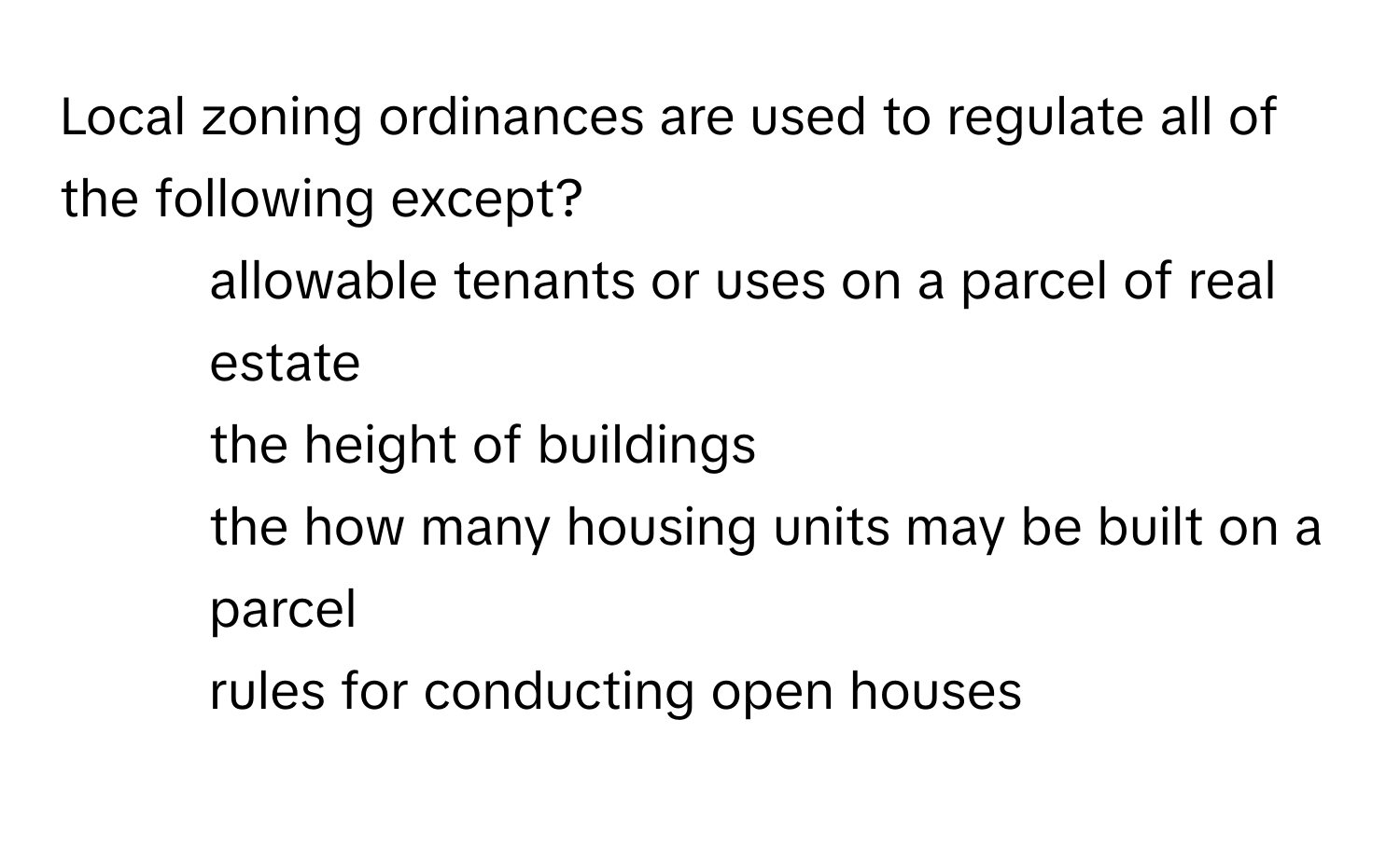 Local zoning ordinances are used to regulate all of the following except?
1) allowable tenants or uses on a parcel of real estate
2) the height of buildings
3) the how many housing units may be built on a parcel
4) rules for conducting open houses