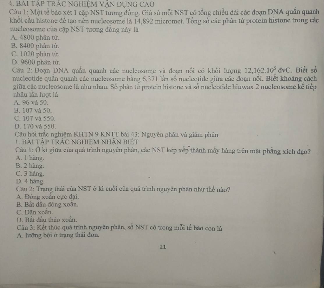 BAI TậP TRÁC NGHIỆM VẠN DỤNG CAO
Câu 1: Một tể bào xét 1 cặp NST tương đồng. Giả sử mỗi NST có tổng chiều dài các đoạn DNA quần quanh
khổi cầu histone để tạo nên nucleosome là 14,892 micromet. Tổng số các phân tử protein histone trong các
nucleosome của cặp NST tương đồng này là
A. 4800 phân tử.
B. 8400 phân tử.
C. 1020 phân tử.
D. 9600 phân tử.
Câu 2: Đoạn DNA quấn quanh các nucleosome và đoạn nối có khối lượng 12,162.10^5dvC. Biết số
nucleotide quần quanh các nucleosome bằng 6,371 lần số nucleotide giữa các đoạn nối. Biết khoảng cách
giữa các nucleosome là như nhau. Số phân tử protein histone và số nucleotide hiuwax 2 nucleosome kế tiếp
nhâu lần lượt là
A. 96 và 50.
B. 107 và 50.
C. 107 và 550.
D. 170 và 550.
Câu hỏi trắc nghiệm KHTN 9 KNTT bài 43: Nguyên phân và giảm phân
1. BàI TậP TRẢC NGHIỆM NHẬN BIÊT
Câu 1: Ở kì giữa của quá trình nguyên phân, các NST kép xếp thành mấy hàng trên mặt phẳng xích đạo?
A. 1 hàng.
B. 2 hàng.
C. 3 hàng.
D. 4 hàng.
Câu 2: Trạng thái của NST ở kì cuối của quá trình nguyên phân như thế nào?
A. Đóng xoắn cực đại.
B. Bắt đầu đóng xoắn.
C. Dãn xoắn.
D. Bắt đầu tháo xoắn.
Câu 3: Kết thúc quả trình nguyên phân, số NST có trong mỗi tế bào con là
A. lưỡng bội ở trạng thái đơn.
21