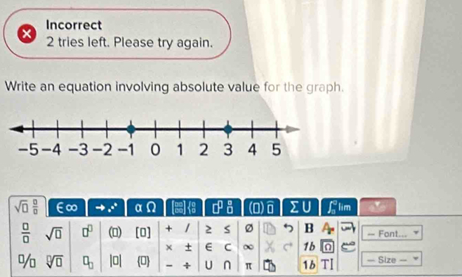 Incorrect 
2 tries left. Please try again. 
Write an equation involving absolute value for the graph. 
sqrt(□ ) □ /□   ∞ _ e^circ  αΩ  1/4  □^(□)  a/b  (□ ) widehat □  sumlimits U ∈t _0^(0 lim v
frac □)□  sqrt(□ ) □^(□) () [0] + / 2 s 7 B = Font... 
× + E C ∞ 1b n 
% sqrt[□](□ ) □ _□  |0| 0 - + U n π 1b — Size =