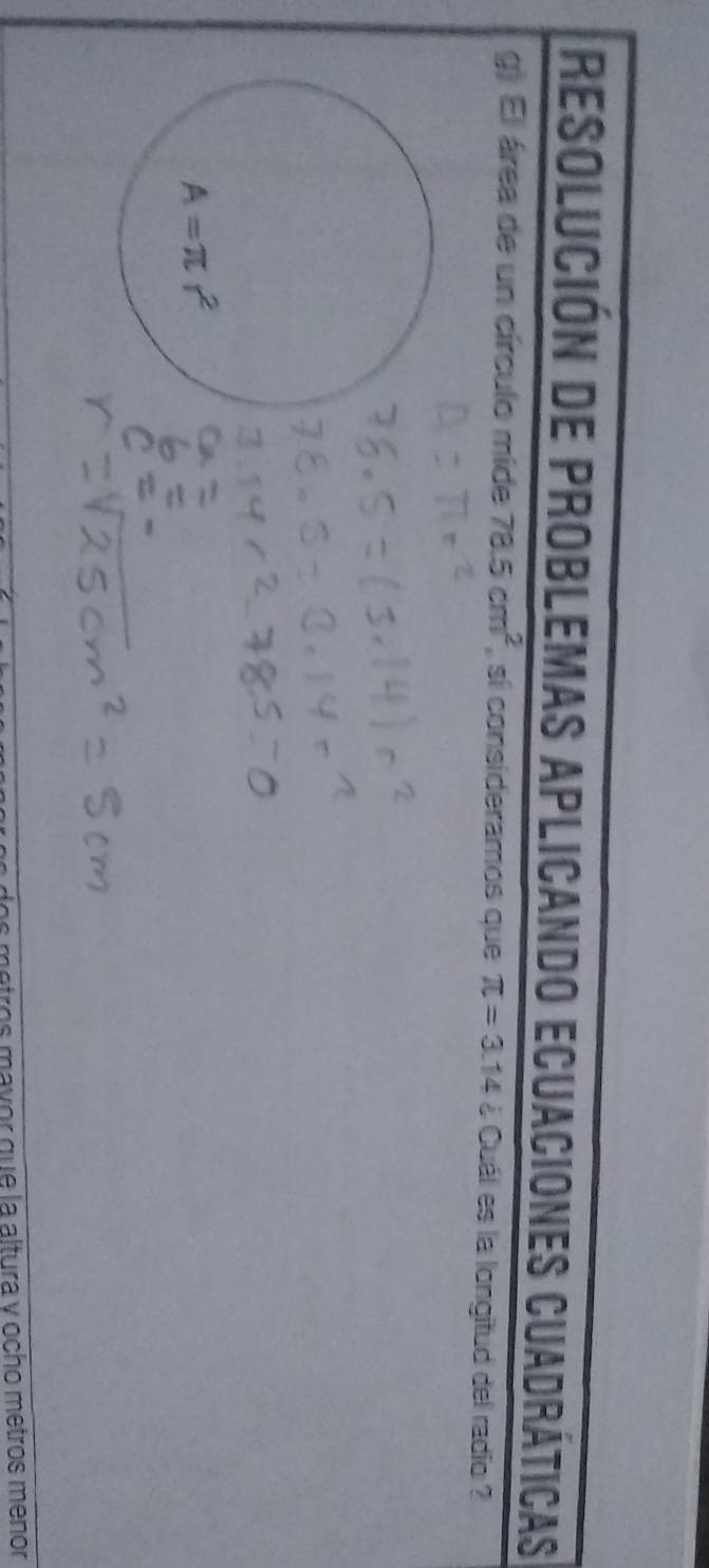 resolución de problemas aplicando ecuaciones cuadráticas
g) El área de un círculo mide 78.5cm^2 , sí consideramos que π =3.14 ¿ Cuál es la longitud del radio ?
os motros mayor que la altura y ocho metros menor