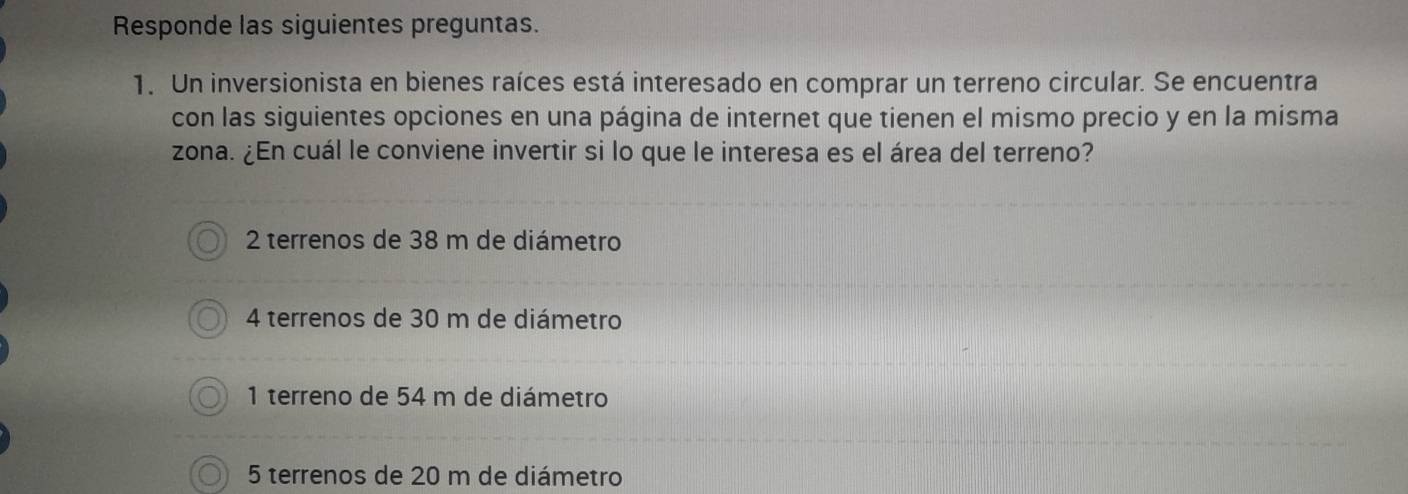 Responde las siguientes preguntas.
1. Un inversionista en bienes raíces está interesado en comprar un terreno circular. Se encuentra
con las siguientes opciones en una página de internet que tienen el mismo precio y en la misma
zona. ¿En cuál le conviene invertir si lo que le interesa es el área del terreno?
2 terrenos de 38 m de diámetro
4 terrenos de 30 m de diámetro
1 terreno de 54 m de diámetro
5 terrenos de 20 m de diámetro