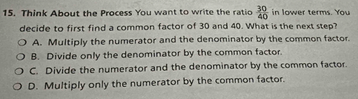 Think About the Process You want to write the ratio  30/40  in lower terms. You
decide to first find a common factor of 30 and 40. What is the next step?
A. Multiply the numerator and the denominator by the common factor.
B. Divide only the denominator by the common factor.
C. Divide the numerator and the denominator by the common factor.
D. Multiply only the numerator by the common factor.