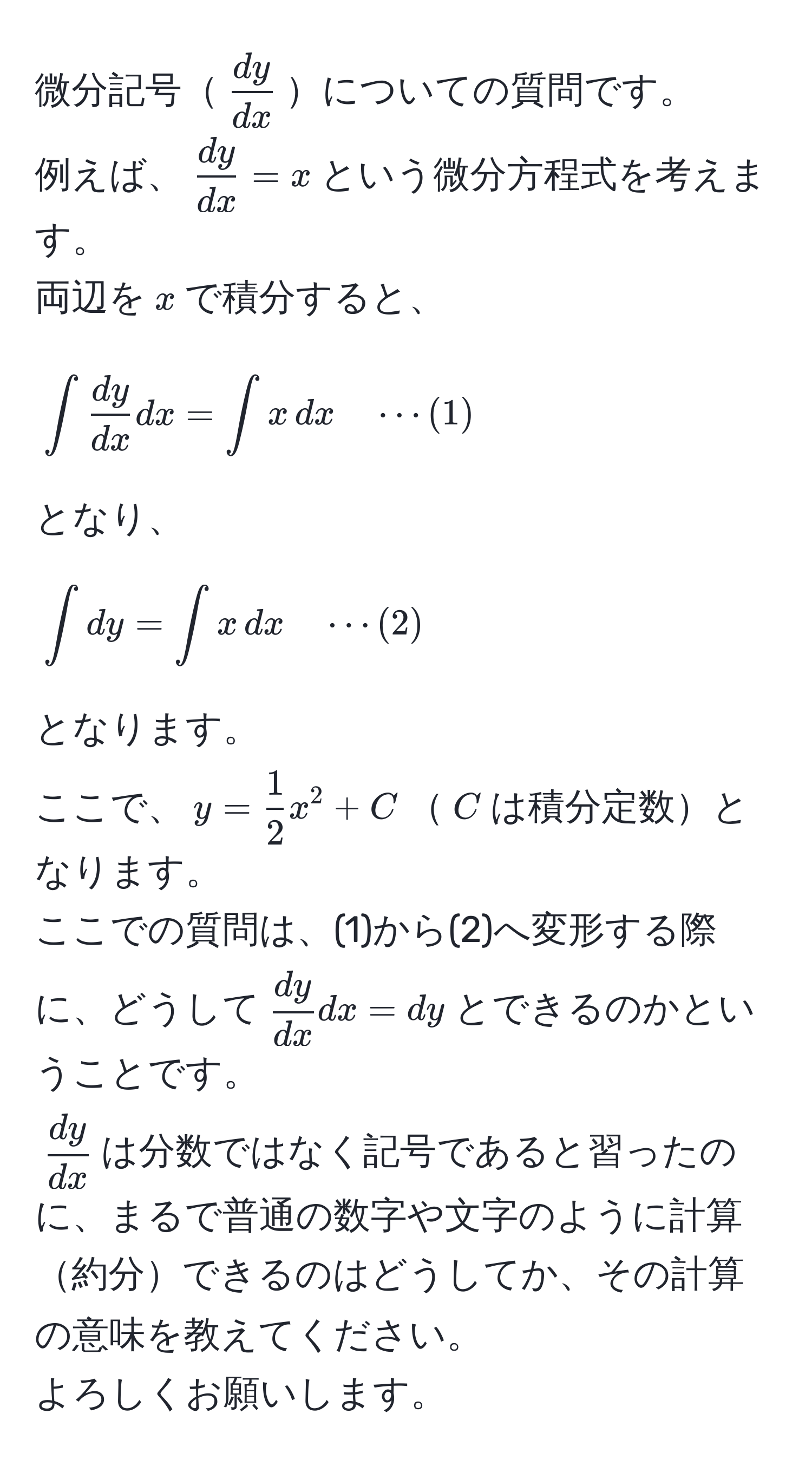 微分記号$ dy/dx $についての質問です。  
例えば、$ dy/dx  = x$という微分方程式を考えます。  
両辺を$x$で積分すると、  
$$∈t  dy/dx  dx = ∈t x , dx quad ·s (1)$$  
となり、  
$$∈t dy = ∈t x , dx quad ·s (2)$$  
となります。  
ここで、$y =  1/2 x^(2 + C$$C$は積分定数となります。  
ここでの質問は、(1)から(2)へ変形する際に、どうして$fracdy)dxdx = dy$とできるのかということです。  
$ dy/dx $は分数ではなく記号であると習ったのに、まるで普通の数字や文字のように計算約分できるのはどうしてか、その計算の意味を教えてください。  
よろしくお願いします。