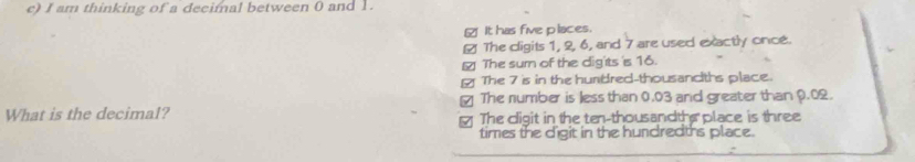 am thinking of a decimal between 0 and 1.
_ It has five places.
￥ The cligits 1, 2, 6, and 7 are used exactly once.
The sum of the dig'ts 's 16.
[ The 7 is in the hurdred-thousandths place.
₹ The number is less than 0.03 and greater than 0.02.
What is the decimal? The digit in the ten-thousandthe place is three
times the digit in the hundredths place.