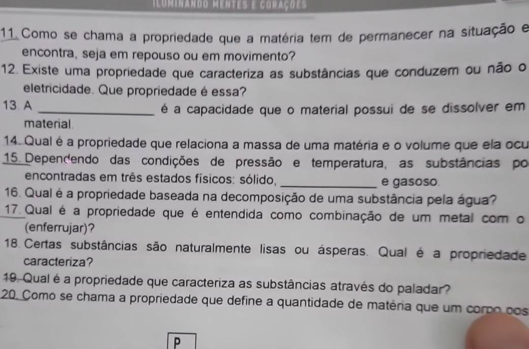 iluminando mentes e corações 
11 Como se chama a propriedade que a matéria tem de permanecer na situação e 
encontra, seja em repouso ou em movimento? 
12. Existe uma propriedade que caracteriza as substâncias que conduzem ou não o 
eletricidade. Que propriedade éessa? 
13. A 
_é a capacidade que o material possui de se dissolver em 
material 
14. Qual é a propriedade que relaciona a massa de uma matéria e o volume que ela ocu 
15. Dependendo das condições de pressão e temperatura, as substâncias por 
encontradas em três estados físicos: sólido, _e gasoso. 
16. Qual é a propriedade baseada na decomposição de uma substância pela água? 
17. Qual é a propriedade que é entendida como combinação de um metal com o 
(enferrujar)? 
18 Certas substâncias são naturalmente lisas ou ásperas. Qual é a propriedade 
caracteriza? 
19. Qual é a propriedade que caracteriza as substâncias através do paladar? 
20. Como se chama a propriedade que define a quantidade de matéria que um corpo pos 
P