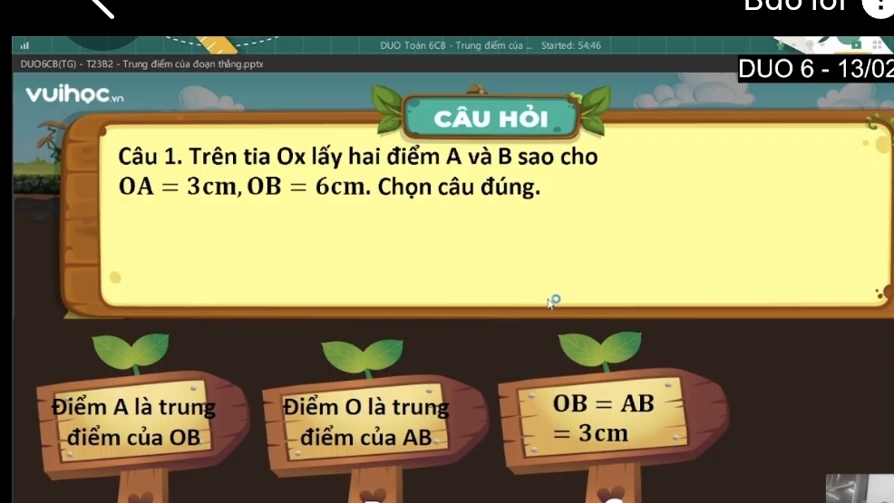 DUO Toán 6CB - Trung điểm của ... Started: 54:46
DUO6CB(TG) - T23B2 - Trung điểm của đoạn thắng.pptx DUO 6 - 13/02
vuihocm
Câu Hỏi
Câu 1. Trên tia Ox lấy hai điểm A và B sao cho
OA=3cm, OB=6cm. Chọn câu đúng.
Điểm A là trung Điểm O là trung OB=AB
điểm của OB điểm của AB =3cm