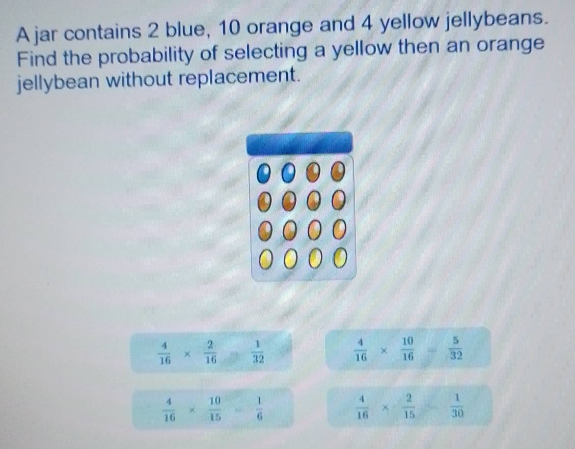 A jar contains 2 blue, 10 orange and 4 yellow jellybeans.
Find the probability of selecting a yellow then an orange
jellybean without replacement.
 4/16 *  2/16 = 1/32 
 4/16 *  10/16 = 5/32 
 4/16 *  10/15 = 1/6 
 4/16 *  2/15   1/30 