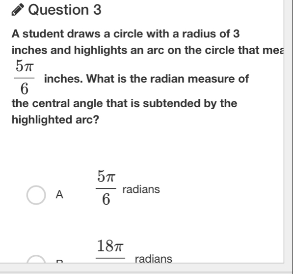 A student draws a circle with a radius of 3
inches and highlights an arc on the circle that mea
 5π /6  inches. What is the radian measure of
the central angle that is subtended by the
highlighted arc?
A  5π /6  radians
18π
radians