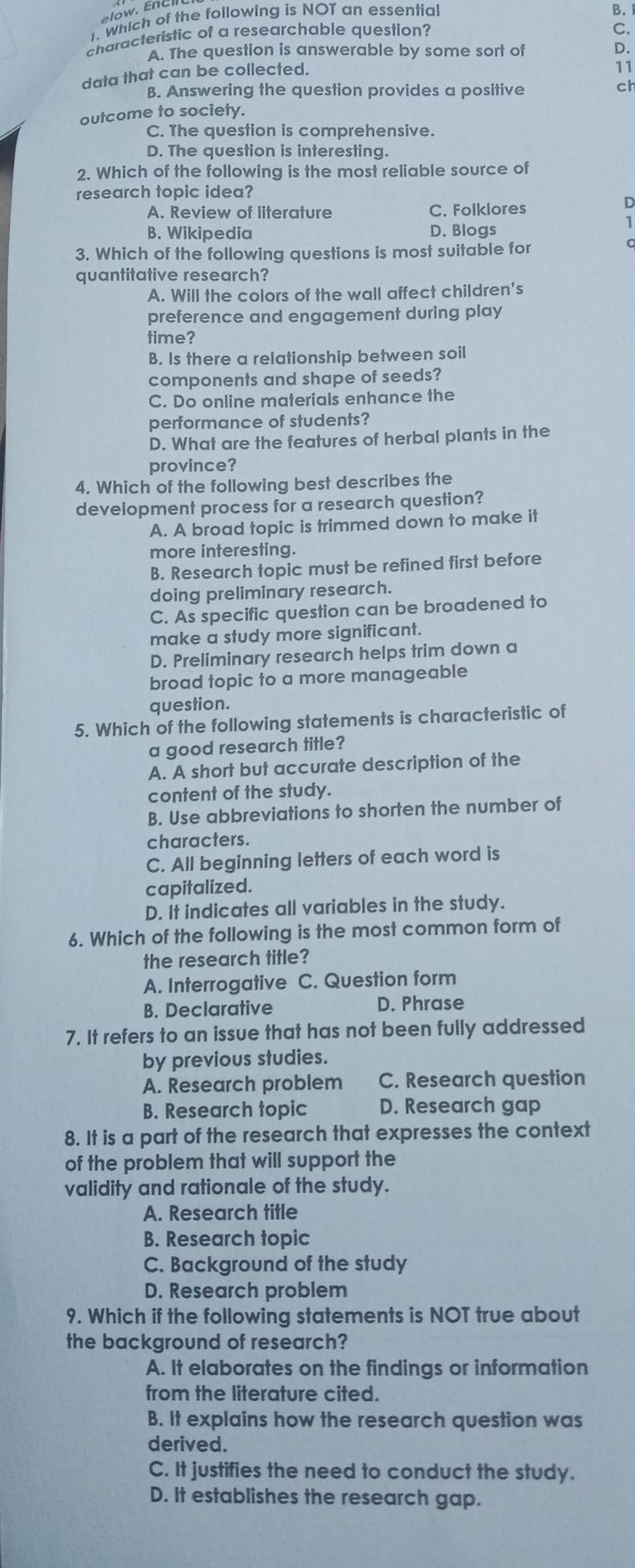 Which of the following is NOT an essential
B.
characteristic of a researchable question?
C.
A. The question is answerable by some sort of
11
data that can be collected. D.
B. Answering the question provides a positive
ch
outcome to society.
C. The question is comprehensive.
D. The question is interesting.
2. Which of the following is the most reliable source of
research topic idea?
A. Review of literature C. Folklores
D
1
B. Wikipedia D. Blogs
3. Which of the following questions is most suitable for
quantitative research?
A. Will the colors of the wall affect children's
preference and engagement during play
time?
B. Is there a relationship between soil
components and shape of seeds?
C. Do online materials enhance the
performance of students?
D. What are the features of herbal plants in the
province?
4. Which of the following best describes the
development process for a research question?
A. A broad topic is trimmed down to make it
more interesting.
B. Research topic must be refined first before
doing preliminary research.
C. As specific question can be broadened to
make a study more significant.
D. Preliminary research helps trim down a
broad topic to a more manageable
question.
5. Which of the following statements is characteristic of
a good research title?
A. A short but accurate description of the
content of the study.
B. Use abbreviations to shorten the number of
characters.
C. All beginning letters of each word is
capitalized.
D. It indicates all variables in the study.
6. Which of the following is the most common form of
the research title?
A. Interrogative C. Question form
B. Declarative D. Phrase
7. It refers to an issue that has not been fully addressed
by previous studies.
A. Research problem C. Research question
B. Research topic D. Research gap
8. It is a part of the research that expresses the context
of the problem that will support the
validity and rationale of the study.
A. Research title
B. Research topic
C. Background of the study
D. Research problem
9. Which if the following statements is NOT true about
the background of research?
A. It elaborates on the findings or information
from the literature cited.
B. It explains how the research question was
derived.
C. It justifies the need to conduct the study.
D. It establishes the research gap.