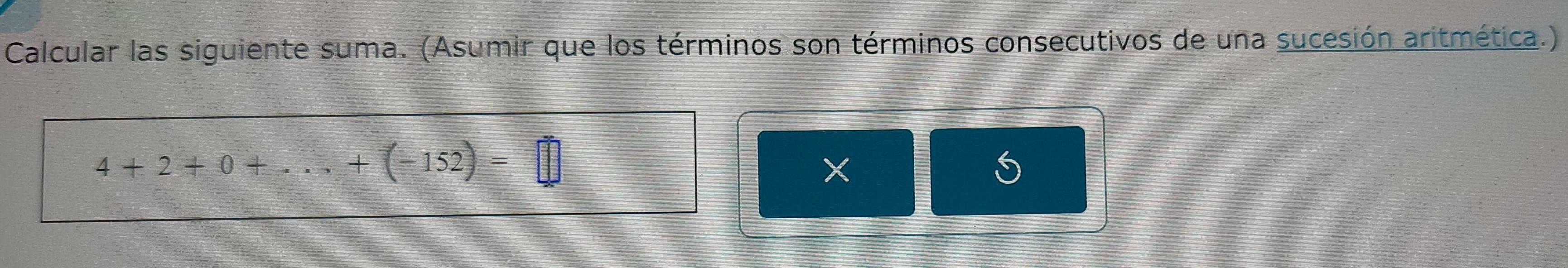 Calcular las siguiente suma. (Asumir que los términos son términos consecutivos de una sucesión aritmética.)
4+2+0+...+(-152)=□
×