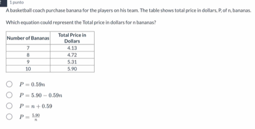 punto
A basketball coach purchase banana for the players on his team. The table shows total price in dollars, P, of n, bananas.
Which equation could represent the Total price in dollars for n bananas?
P=0.59n
P=5.90-0.59n
P=n+0.59
P= (5.90)/n 