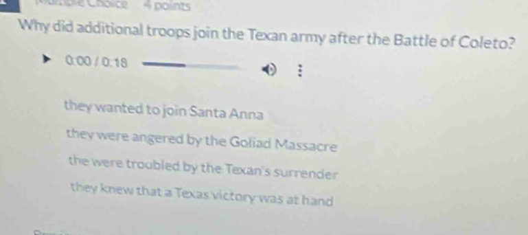 ple Choïce 4 points
Why did additional troops join the Texan army after the Battle of Coleto?
0:00 / 0:18
they wanted to join Santa Anna
they were angered by the Goliad Massacre
the were troubled by the Texan's surrender
they knew that a Texas victory was at hand