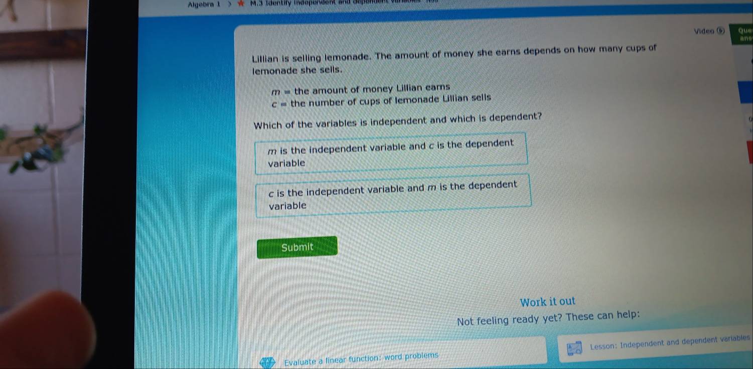 Algebra 1 S w M.3 Identify independent and a
Video ⑤ que
an
Lillian is selling lemonade. The amount of money she earns depends on how many cups of
lemonade she sells.
m= the amount of money Lillian earns
c= the number of cups of lemonade Lillian sells
Which of the variables is independent and which is dependent?
m is the independent variable and c is the dependent .
variable
c is the independent variable and m is the dependent 
variable
Submit
Work it out
Not feeling ready yet? These can help:
Evaluate a linear function: word problems Lesson: Independent and dependent variables