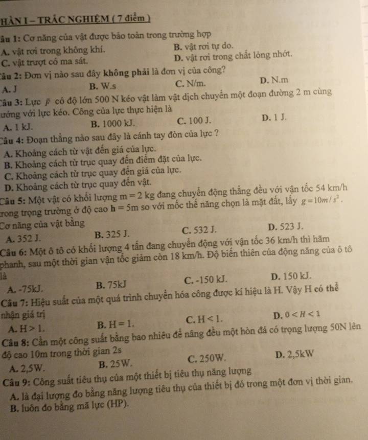 HÀN I - TRÁC NGHIỆM ( 7 điểm )
lầu 1: Cơ năng của vật được bảo toàn trong trường hợp
A. vật rơi trong không khí. B. vật rơi tự do.
C. vật trượt có ma sát. D. vật rơi trong chất lỏng nhớt.
2ầu 2: Đơn vị nào sau đây không phải là đơn vị của công?
A. J B. W.s C. N/m. D. N.m
Câu 3: Lực # có độ lớn 500 N kéo vật làm vật dịch chuyển một đoạn đường 2 m cùng
vướng với lực kéo. Công của lực thực hiện là
A. 1 kJ. B. 1000 kJ. C. 100 J. D. 1 J.
Cầu 4: Đoạn thẳng nào sau đây là cánh tay đòn của lực ?
A. Khoảng cách từ vật đến giá của lực.
B. Khoảng cách từ trục quay đến điểm đặt của lực.
C. Khoảng cách từ trục quay đến giá của lực.
D. Khoảng cách từ trục quay đến vật.
Câu 5: Một vật có khối lượng m=2kg đang chuyển động thẳng đều với vận tốc 54 km/h
trong trọng trường ở độ cao h=5m so với mốc thể năng chọn là mặt đất, lấy g=10m/s^2.
Cơ năng của vật bằng
A. 352 J. B. 325 J. C. 532 J. D. 523 J.
Câu 6: Một ô tô có khối lượng 4 tấn đang chuyển động với vận tốc 36 km/h thì hãm
phanh, sau một thời gian vận tốc giảm còn 18 km/h. Độ biến thiên của động năng của ô tô
là D. 150 kJ.
A. -75kJ. B. 75kJ C. -150 kJ.
Câu 7: Hiệu suất của một quá trình chuyển hóa công được kí hiệu là H. Vậy H có thể
nhận giá trị D. 0
A. H>1, B. H=1. C. H<1.
Cầu 8: Cần một công suất bằng bao nhiêu để nâng đều một hòn đá có trọng lượng 50N lên
độ cao 10m trong thời gian 2s
A. 2,5W. B. 25W. C. 250W. D. 2,5kW
Câu 9: Công suất tiêu thụ của một thiết bị tiêu thụ năng lượng
A. là đại lượng đo bằng năng lượng tiêu thụ của thiết bị đó trong một đơn vị thời gian.
B. luôn đo bằng mã lực (HP).