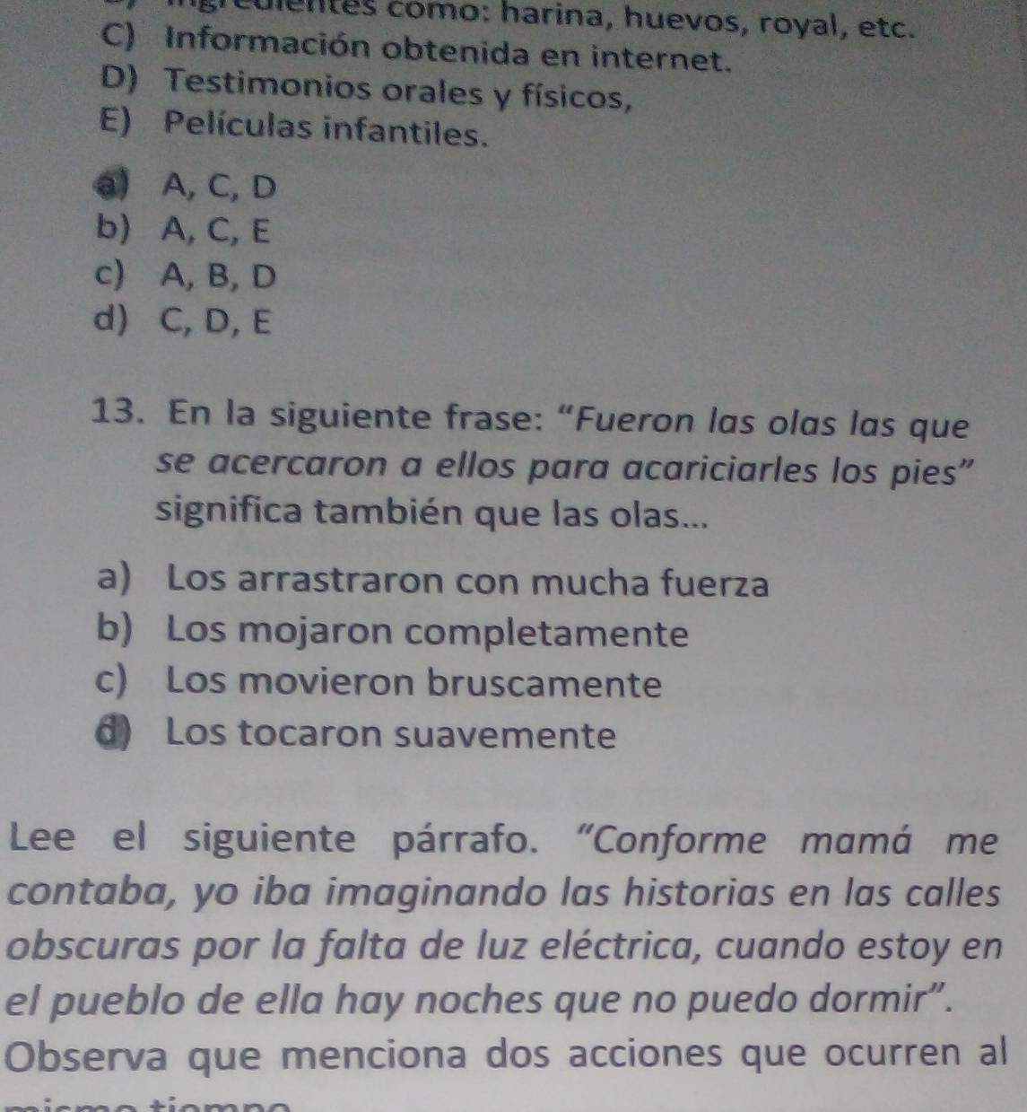 culentes como: harina, huevos, royal, etc.
C) Información obtenida en internet.
D) Testimonios orales y físicos,
E) Películas infantiles.
a) A, C, D
b) A, C, E
c) A, B, D
d) C, D, E
13. En la siguiente frase: “Fueron las olas las que
se acercaron a ellos para acariciarles los pies”
significa también que las olas...
a) Los arrastraron con mucha fuerza
b) Los mojaron completamente
c) Los movieron bruscamente
d) Los tocaron suavemente
Lee el siguiente párrafo. “Conforme mamá me
contaba, yo iba imaginando las historias en las calles
obscuras por la falta de luz eléctrica, cuando estoy en
el pueblo de ella hay noches que no puedo dormir”.
Observa que menciona dos acciones que ocurren al