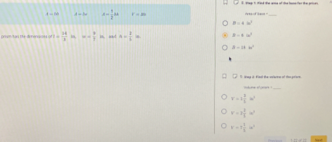 Shep 1: Find the area of the baso for the prises
A=tA A=br A= 1/2 bk V=△ b Area of base _
B=4in^2
prism has the dimensises of I= 14/3  in, w= 9/7 in, and n= 2/5  in.
B=6in^3
B=18in^2
D. snep 2: Fled the volume of the priens.
Volume ef pirisrs _
V=1 3/5 in^3
V=2 2/5 in^3
V=7 1/3 ix^2
Ns a=