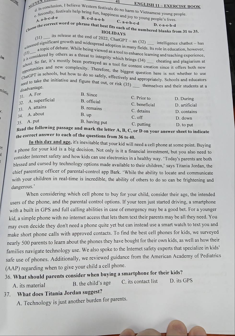 Uk
NGUYEN
41 ENGLISH 11 - EXERCISE BOOK
d. In conclusion, I believe Western festivals do no harm to Vietnamese young people
e. Secondly, festivals help bring fun, happiness and joy to young people’s lives.
A. . a-b-c-d-e B. c-d-a-e-b C. a-e-b-c-d D. c-a-c-h-c
Choose the correct word or phrase that best fits each of the numbered blanks from 31 to 35.
HOLIDAYS
(31)_
its release at the end of 2022, ChatGPT - an (32) intelligence chatbot - has
witnessed significant growth and widespread adoption in many fields. Its role in education, however,
(33)._
a topic of debate. While being viewed as a tool to enhance learning and teaching experience,
in it is considered by others as a threat to integrity which brings (34) _cheating and plagiarism at
school. So far, it's mostly been portrayed as a tool for content creation since it offers both new
opportunities and new complexity. Therefore, the biggest question here is not whether to use
nal ChatGPT in schools, but how to do so safely, effectively and appropriately. Schools and educators
need to take the initiative and figure that out, or risk (35) _themselves and their students at a
disadvantage.
nistic
31. A. For B. Since C. Prior to D. During
32. A. superficial B. official C. beneficial D. artificial
33. A. attains B. remains C. detains
34. A. about
D. contains
B. up C. off D. down
35. A. put B. having put C. putting D. to put
Read the following passage and mark the letter A, B, C, or D on your answer sheet to indicate
the correct answer to each of the questions from 36 to 40.
In this day and age, it's inevitable that your kid will need a cell phone at some point. Buying
a phone for your kid is a big decision. Not only is it a financial investment, but you also need to
consider Internet safety and how kids can use electronics in a healthy way. ‘Today's parents are both
blessed and cursed by technology options made available to their children,’ says Titania Jordan, the
chief parenting officer of parental-control app Bark. ‘While the ability to locate and communicate
with your children in real-time is incredible, the ability of others to do so can be frightening and
dangerous.’
When considering which cell phone to buy for your child, consider their age, the intended
users of the phone, and the parental control options. If your teen just started driving, a smartphone
with a built in GPS and full calling abilities in case of emergency may be a good bet. For a younger
kid, a simple phone with no internet access that lets them text their parents may be all they need. You
may even decide they don't need a phone quite yet but can instead use a smart watch to text you and
make short phone calls with approved contacts. To find the best cell phones for kids, we surveyed
nearly 500 parents to learn about the phones they have bought for their own kids, as well as how their
families navigate technology use. We also spoke to the Internet safety experts that specialize in kids’
safe use of phones. Additionally, we reviewed guidance from the American Academy of Pediatrics
(AAP) regarding when to give your child a cell phone.
36. What should parents consider when buying a smartphone for their kids?
A. its material B. the child’s age C. its contact list D. its GPS
37. What does Titania Jordan suggest?
A. Technology is just another burden for parents.