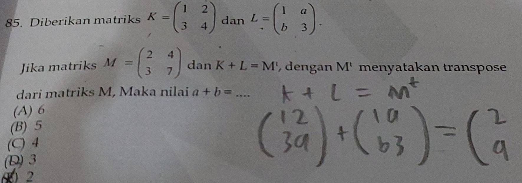 Diberikan matriks K=beginpmatrix 1&2 3&4endpmatrix dan L=beginpmatrix 1&a b&3endpmatrix. 
Jika matriks M=beginpmatrix 2&4 3&7endpmatrix dan K+L=M' , dengan M' menyatakan transpose
dari matriks M, Maka nilai a+b=...
(A) 6
(B) 5
(C) 4
(D) 3
( 2