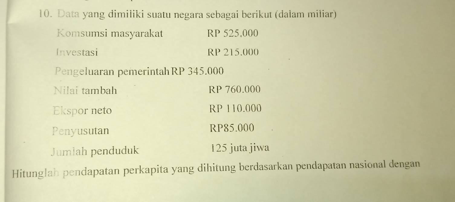 Data yang dimiliki suatu negara sebagai berikut (dalam miliar) 
Komsumsi masyarakat RP 525,000
Investasi RP 215.000
Pengeluaran pemerintahRP 345.000
Nilai tambah RP 760.000
Ekspor neto RP 110.000
Penyusutan
RP85.000
Jumlah penduduk 125 juta jiwa 
Hitunglah pendapatan perkapita yang dihitung berdasarkan pendapatan nasional dengan