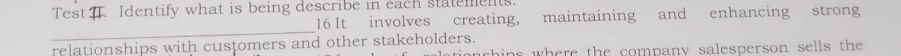 Test Identify what is being describe in each statements. 
16 It involves creating, maintaining and enhancing strong 
_ 
relationships with customers and other stakeholders. 
shins where the company salesperson sells the