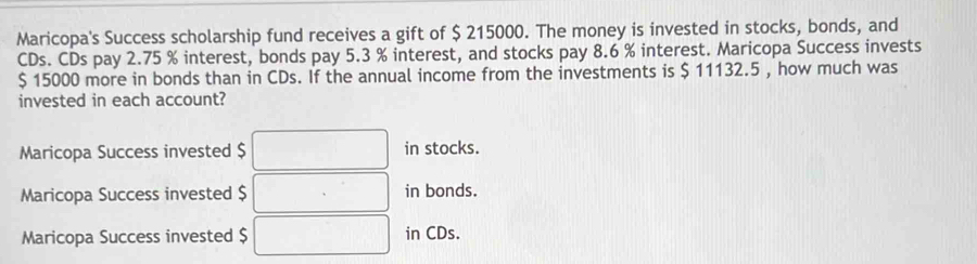 Maricopa's Success scholarship fund receives a gift of $ 215000. The money is invested in stocks, bonds, and
CDs. CDs pay 2.75 % interest, bonds pay 5.3 % interest, and stocks pay 8.6 % interest. Maricopa Success invests
$ 15000 more in bonds than in CDs. If the annual income from the investments is $ 11132.5 , how much was
invested in each account?
Maricopa Success invested $ in stocks.
Maricopa Success invested $ in bonds.
Maricopa Success invested $ in CDs.