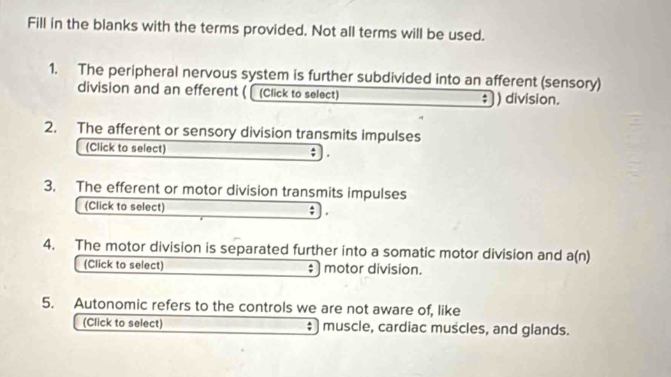 Fill in the blanks with the terms provided. Not all terms will be used. 
1. The peripheral nervous system is further subdivided into an afferent (sensory) 
division and an efferent ( [ (Click to select) ; ) division. 
2. The afferent or sensory division transmits impulses 
(Click to select) 
3. The efferent or motor division transmits impulses 
(Click to select) 
4. The motor division is separated further into a somatic motor division and a(n) 
(Click to select) motor division. 
: ) 
5. Autonomic refers to the controls we are not aware of, like 
(Click to select) muscle, cardiac muscles, and glands.