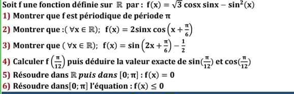 Soit f une fonction définie sur ® par : f(x)=sqrt(3)cos xsin x-sin^2(x)
1) Montrer que f est périodique de période π
2) Montrer que : (forall x∈ R); f(x)=2sin xcos (x+ π /6 )
3) Montrer que (forall x∈ R); f(x)=sin (2x+ π /6 )- 1/2 
4) Calculer f( π /12 ) puis déduire la valeur exacte de sin ( π /12 ) et cos ( π /12 )
5) Résoudre dans R puis dans [0;π ]:f(x)=0
6) Résoudre dans [0;π ] l'équation : f(x)≤ 0