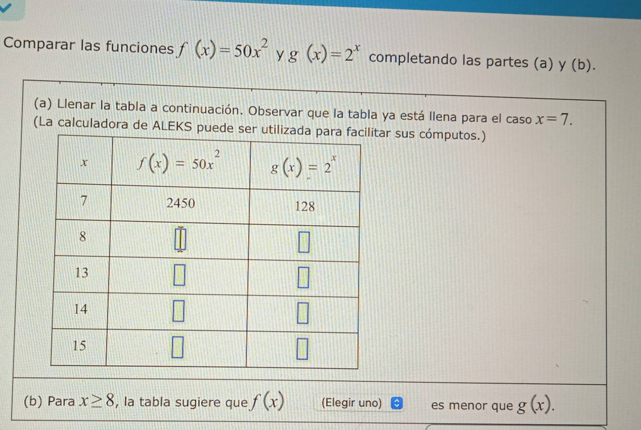 Comparar las funciones f(x)=50x^2 y g(x)=2^x completando las partes (a) y (b).
(a) Llenar la tabla a continuación. Observar que la tabla ya está Ilena para el caso x=7.
(La calculadora de ALEKS puede ar sus cómputos.)
(b) Para x≥ 8 , la tabla sugiere que f(x) (Elegir uno) es menor que g(x).