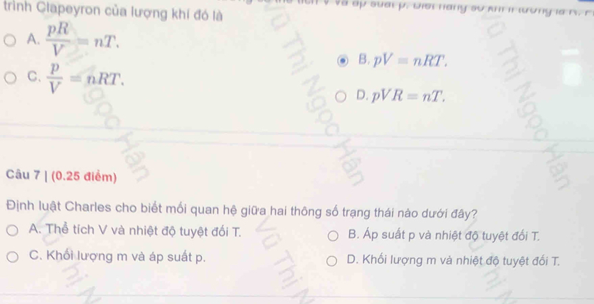 và ấp suai p. Đợi nàny sự m
trình Clapeyron của lượng khí đó là
or
A.  pR/V =nT. 
B. pV=nRT.
C.  p/V =nRT. 
D. pVR=nT. 
Câu 7 | (0.25 điểm)
Định luật Charles cho biết mối quan hệ giữa hai thông số trạng thái nào dưới đây?
A. Thể tích V và nhiệt độ tuyệt đối T. B. Áp suất p và nhiệt độ tuyệt đối T.
C. Khối lượng m và áp suất p. D. Khối lượng m và nhiệt độ tuyệt đối T.