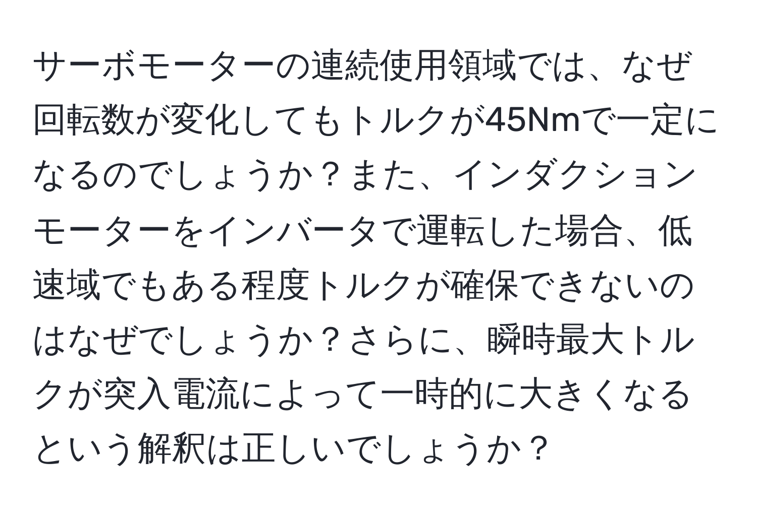 サーボモーターの連続使用領域では、なぜ回転数が変化してもトルクが45Nmで一定になるのでしょうか？また、インダクションモーターをインバータで運転した場合、低速域でもある程度トルクが確保できないのはなぜでしょうか？さらに、瞬時最大トルクが突入電流によって一時的に大きくなるという解釈は正しいでしょうか？