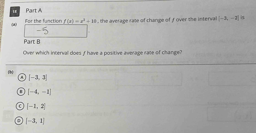 For the function f(x)=x^2+10 , the average rate of change of f over the interval [-3,-2] is
Part B
Over which interval does f have a positive average rate of change?
(b)
A [-3,3]
B [-4,-1]
C [-1,2]
D [-3,1]