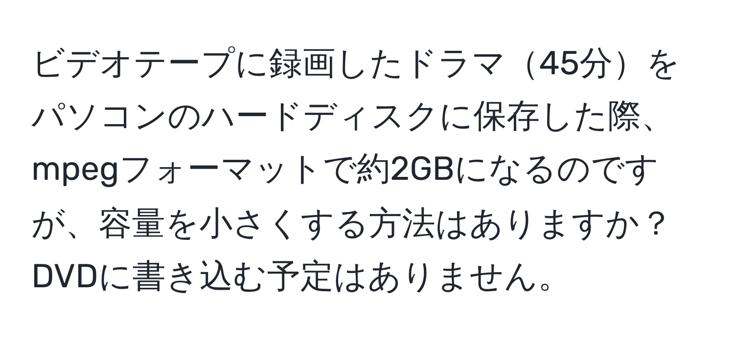 ビデオテープに録画したドラマ45分をパソコンのハードディスクに保存した際、mpegフォーマットで約2GBになるのですが、容量を小さくする方法はありますか？DVDに書き込む予定はありません。