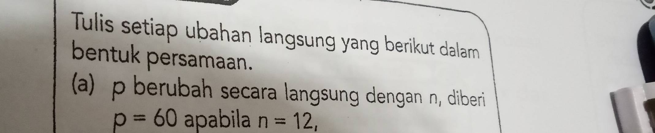 Tulis setiap ubahan langsung yang berikut dalam 
bentuk persamaan. 
(a) p berubah secara langsung dengan n, diberi
p=60 apabila n=12,