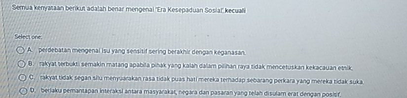 Semua kenyataan berikut adalah benar mengenai ‘Era Kesepaduan Sosial’ kecuali
Select one
A. perdebatan mengenai isu yang sensitif sering berakhir dengan keganasan.
B. rakyat terbukti semakin matang apabila pihak yang kalah dalam pilihan raya tidak mencetuskan kekacauan etnik.
C. rakyat tidak segan silu menyuarakan rasa tidak puas hati mereka terhadap sebarang perkara yang mereka tidak suka.
D. berlaku pemantapan interaksi antara masyarakat, negara dan pasaran yang telah disulam erat dengan positif.