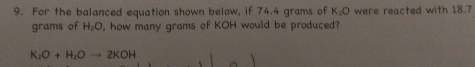 For the balanced equation shown below, if 74.4 grams of K_2O were reacted with 18.7
grams of H_2O , how many grams of KOH would be produced?
K_2O+H_2Oto 2KOH