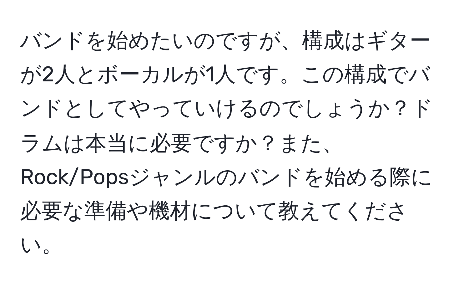 バンドを始めたいのですが、構成はギターが2人とボーカルが1人です。この構成でバンドとしてやっていけるのでしょうか？ドラムは本当に必要ですか？また、Rock/Popsジャンルのバンドを始める際に必要な準備や機材について教えてください。