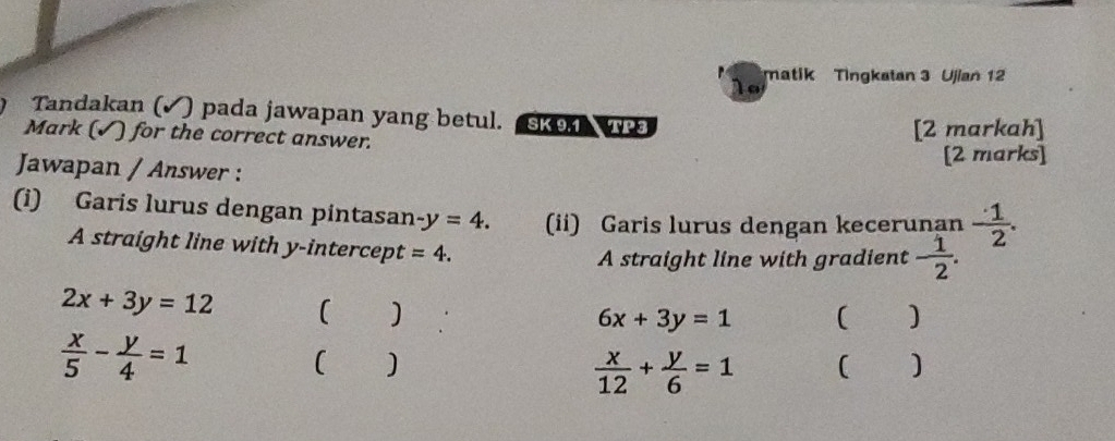 1o matik Tingkatan 3 Ujian 12 
Tandakan (✓) pada jawapan yang betul. SK 9.1 TP 3 
Mark (√) for the correct answer. 
[2 markah] 
Jawapan / Answer : [2 marks] 
(i) Garis lurus dengan pintasan -y=4. (ii) Garis lurus dengan kecerunan  1/2 . 
A straight line with y-intercept =4. 
A straight line with gradient - 1/2 .
2x+3y=12 ( )
6x+3y=1 ( )
 x/5 - y/4 =1
( ) ( )
 x/12 + y/6 =1