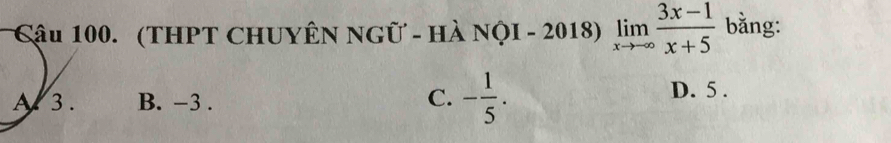 Cậu 100. (THPT CHUYÊN NGữ - Hà NộI - 2018) limlimits _xto ∈fty  (3x-1)/x+5  bằng:
A 3. B. -3. C. - 1/5 .
D. 5.