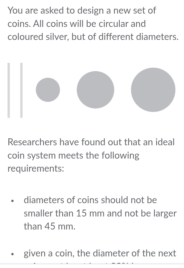 You are asked to design a new set of
coins. All coins will be circular and
coloured silver, but of different diameters.
Researchers have found out that an ideal
coin system meets the following
requirements:
diameters of coins should not be
smaller than 15 mm and not be larger
than 45 mm.
given a coin, the diameter of the next