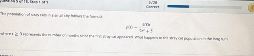 of 15, Step 1 of 1 5/20 
Correct 
The population of stray cats in a small city follows the formula
p(t)= 400t/2t^2+5 
where t≥ 0 represents the number of months since the first stray cat appeared. What happens to the stray cat population in the long run?