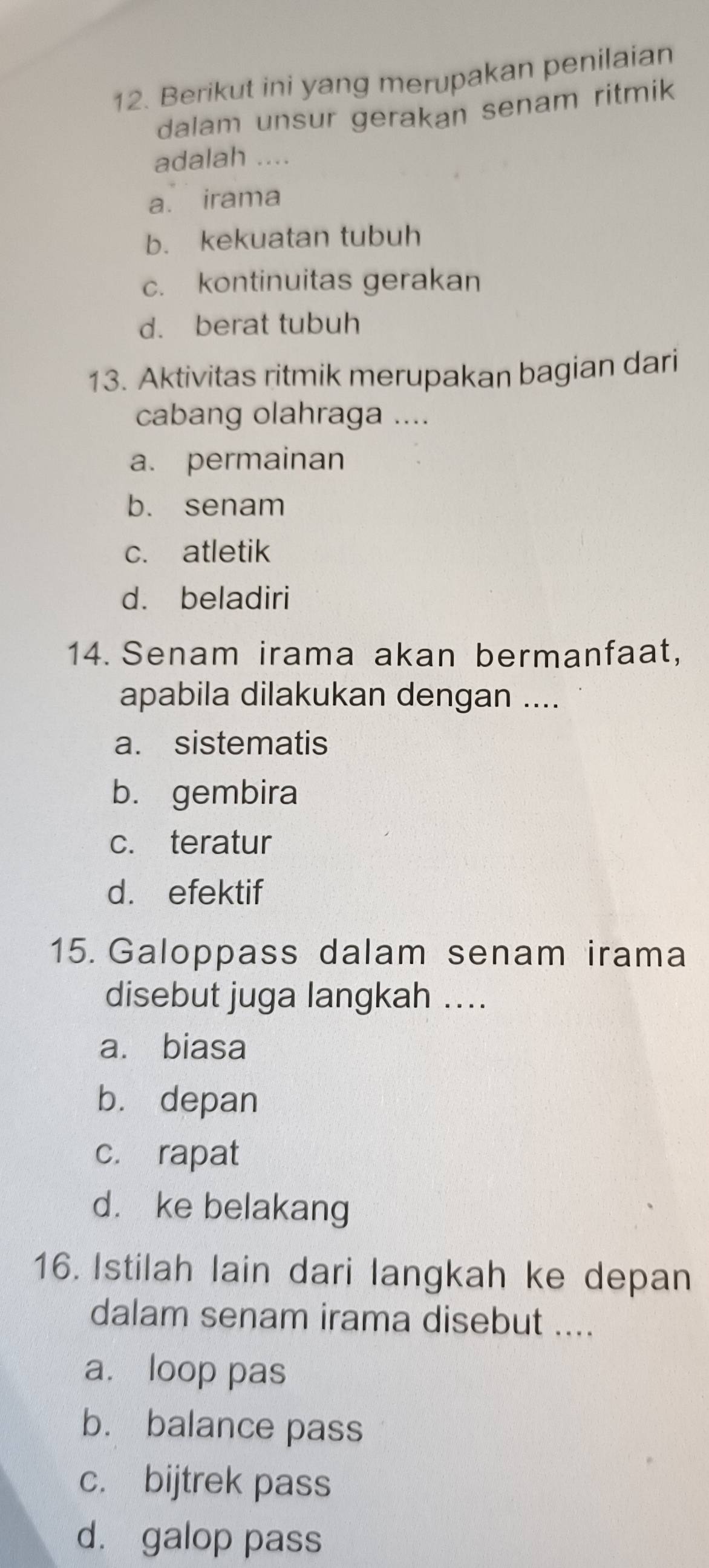 Berikut ini yang merupakan penilaian
dalam unsur gerakan senam ritmik
adalah ....
a. irama
b. kekuatan tubuh
c. kontinuitas gerakan
d. berat tubuh
13. Aktivitas ritmik merupakan bagian dari
cabang olahraga ....
a. permainan
b. senam
c. atletik
d. beladiri
14. Senam irama akan bermanfaat,
apabila dilakukan dengan ....
a. sistematis
b. gembira
c. teratur
d. efektif
15. Galoppass dalam senam irama
disebut juga langkah ....
a. biasa
bù depan
c. rapat
d. ke belakang
16. Istilah lain dari langkah ke depan
dalam senam irama disebut ....
a. loop pas
b. balance pass
c. bijtrek pass
d. galop pass