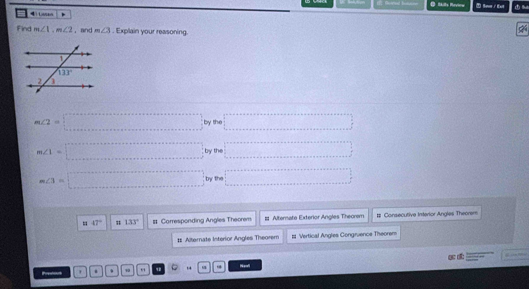 1：Guided Bolutio Skills Review ⑦ Save / Exit ① Sut
Listen 、
Find m∠ 1,m∠ 2 , and m∠ 3. Explain your reasoning.
5
m∠ 2=□ bythe □°
m∠ 1=□ by th □°
m∠ 3=□ bythe □°
47° : 133° #: Corresponding Angles Theorem :: Alternate Exterior Angles Theorem :: Consecutive Interior Angles Theorem
: Alternate Interior Angles Theorem :: Vertical Angles Congruence Theorem
Previous 0 10 11 12 14 15 16 Next