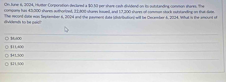 On June 6, 2024, Hutter Corporation declared a $0.50 per share cash dividend on its outstanding common shares. The
company has 43,000 shares authorized, 22,800 shares issued, and 17,200 shares of common stock outstanding on that date.
The record date was September 6, 2024 and the payment date (distribution) will be December 6, 2024. What is the amount of
dividends to be paid?
$8,600
$11,400
$41.500
$21,500