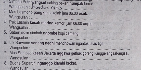 Simbah Putri wangsul saking peken numpak becak. 
_ 
Wangsulan : 
3. Mas Lasmono pangkat sekolah jam 06.00 esuk. 
Wangsulan :_ 
4. Pak Lasmin kesah maring kantor jam 06.00 enjing. 
Wangsulan :_ 
5. Saben sore simbah ngombe kopi cemeng. 
Wangsulan :_ 
6. Lik Sarwono seneng nedhi mendhowan ngantos telas tiga. 
Wangsulan :_ 
7. Mas Santoso kesah Jakarta nggawa gethuk goreng kangge angsal-angsal. 
Wangsulan :_ 
8. Budhe Supartini nganggo klambi brokat. 
Wangsulan :_